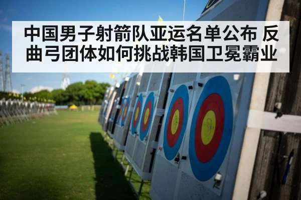中国男子射箭队亚运名单公布 反曲弓团体如何挑战韩国卫冕霸业