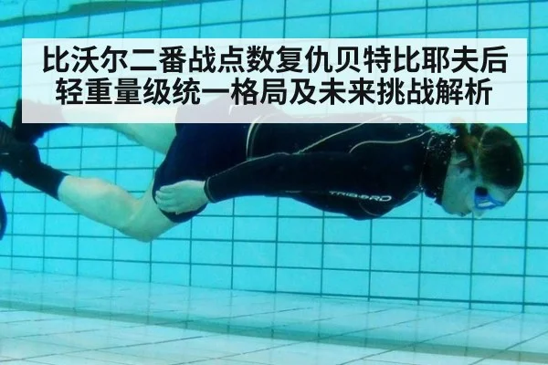 比沃尔二番战点数复仇贝特比耶夫后轻重量级统一格局及未来挑战解析