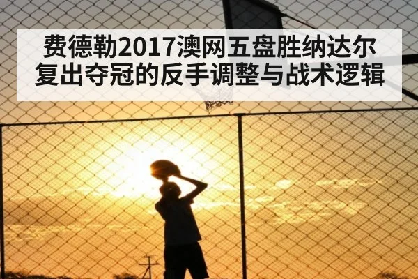 费德勒2017澳网五盘胜纳达尔 复出夺冠的反手调整与战术逻辑